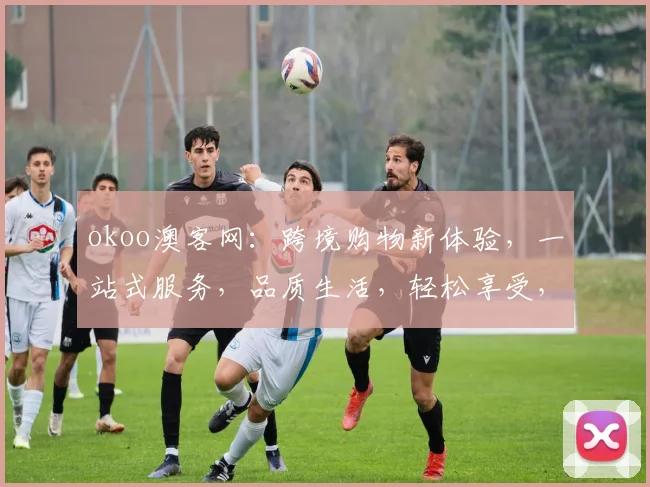 okoo澳客网：跨境购物新体验，一站式服务，品质生活，轻松享受，让您购物无忧，尽享全球好货