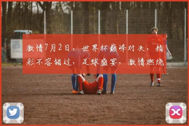 激情7月2日，世界杯巅峰对决，精彩不容错过，足球盛宴，激情燃烧